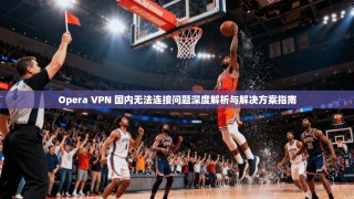Opera VPN 国内无法连接问题深度解析与解决方案指南