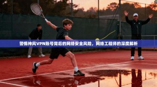 警惕神风VPN账号背后的网络安全风险，网络工程师的深度解析