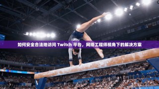 如何安全合法地访问 Twitch 平台，网络工程师视角下的解决方案
