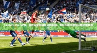 Lantern Pro VPN，高效安全的网络访问利器，如何在现代数字环境中脱颖而出？