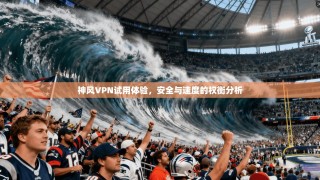神风VPN试用体验，安全与速度的权衡分析
