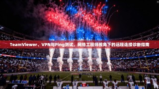 TeamViewer、VPN与Ping测试，网络工程师视角下的远程连接诊断指南