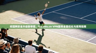校园网安全升级新举措，fzu.edu.cn VPN服务全面优化与使用指南