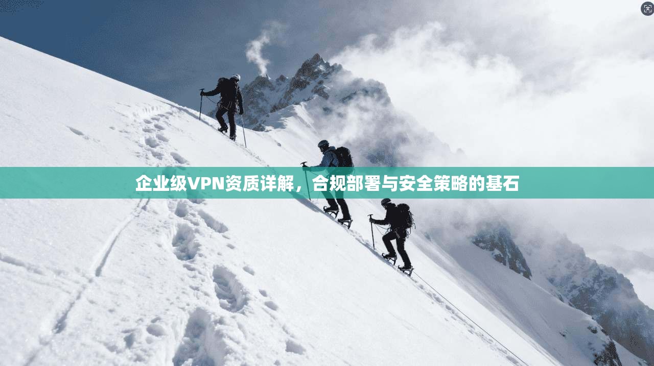 企业级VPN资质详解，合规部署与安全策略的基石