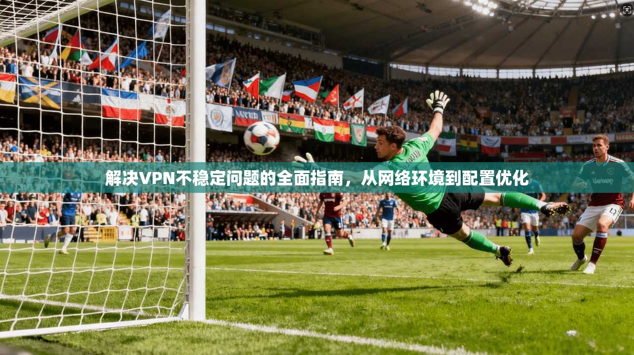 解决VPN不稳定问题的全面指南，从网络环境到配置优化