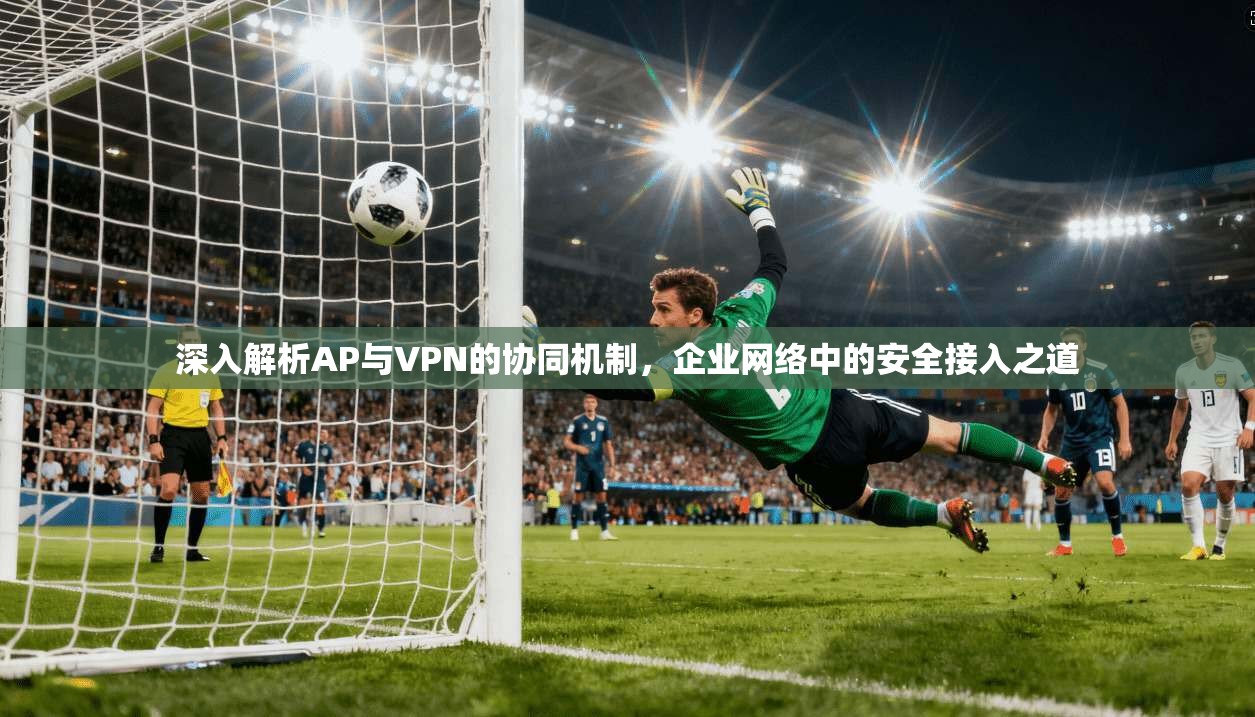 深入解析AP与VPN的协同机制，企业网络中的安全接入之道