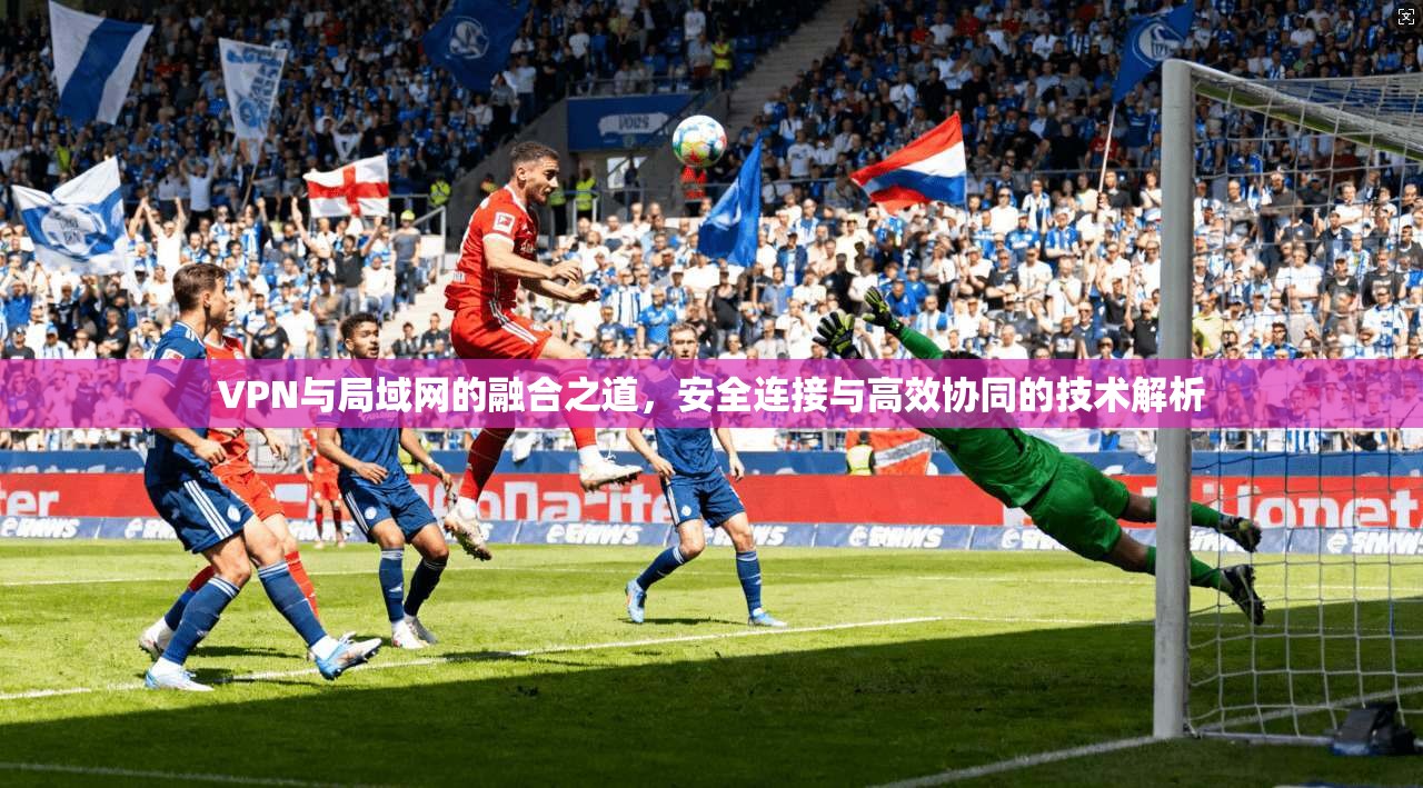 VPN与局域网的融合之道，安全连接与高效协同的技术解析