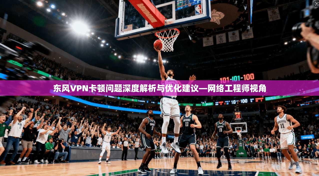 东风VPN卡顿问题深度解析与优化建议—网络工程师视角
