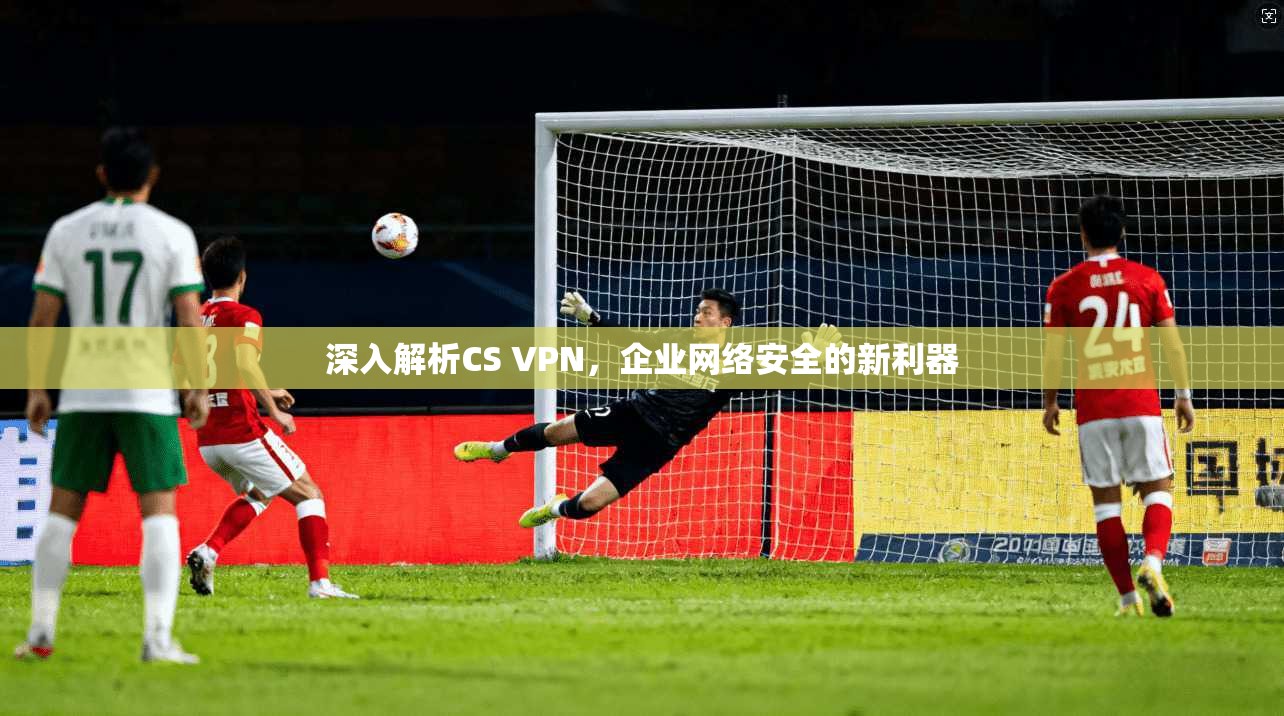 深入解析CS VPN，企业网络安全的新利器