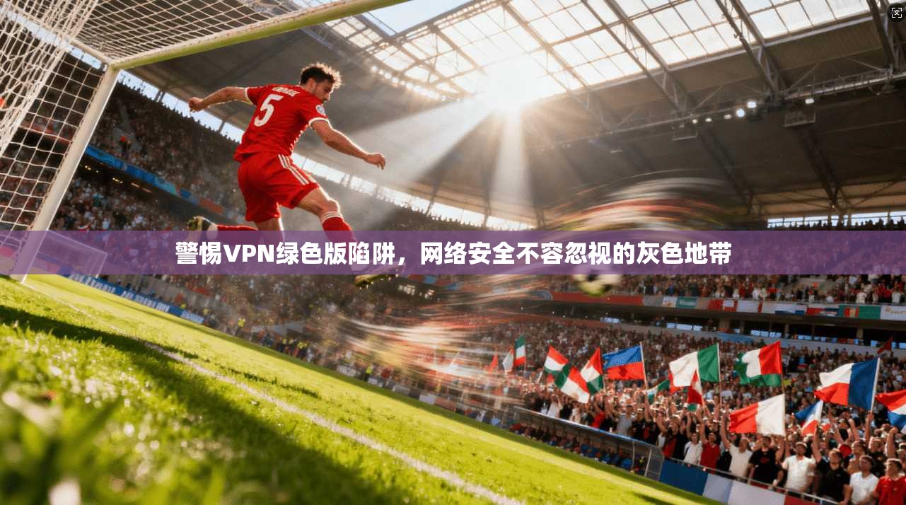 警惕VPN绿色版陷阱，网络安全不容忽视的灰色地带  第1张