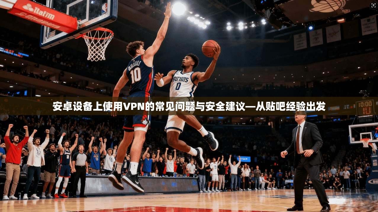 安卓设备上使用VPN的常见问题与安全建议—从贴吧经验出发  第1张