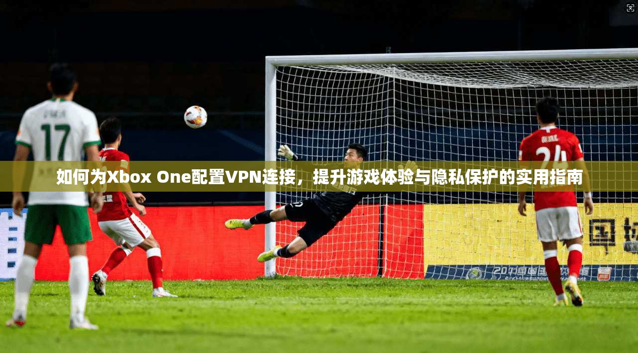 如何为Xbox One配置VPN连接，提升游戏体验与隐私保护的实用指南  第1张