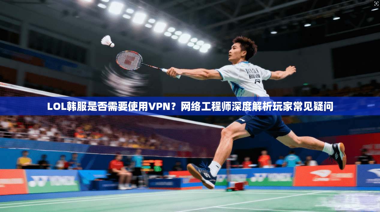 LOL韩服是否需要使用VPN？网络工程师深度解析玩家常见疑问  第1张