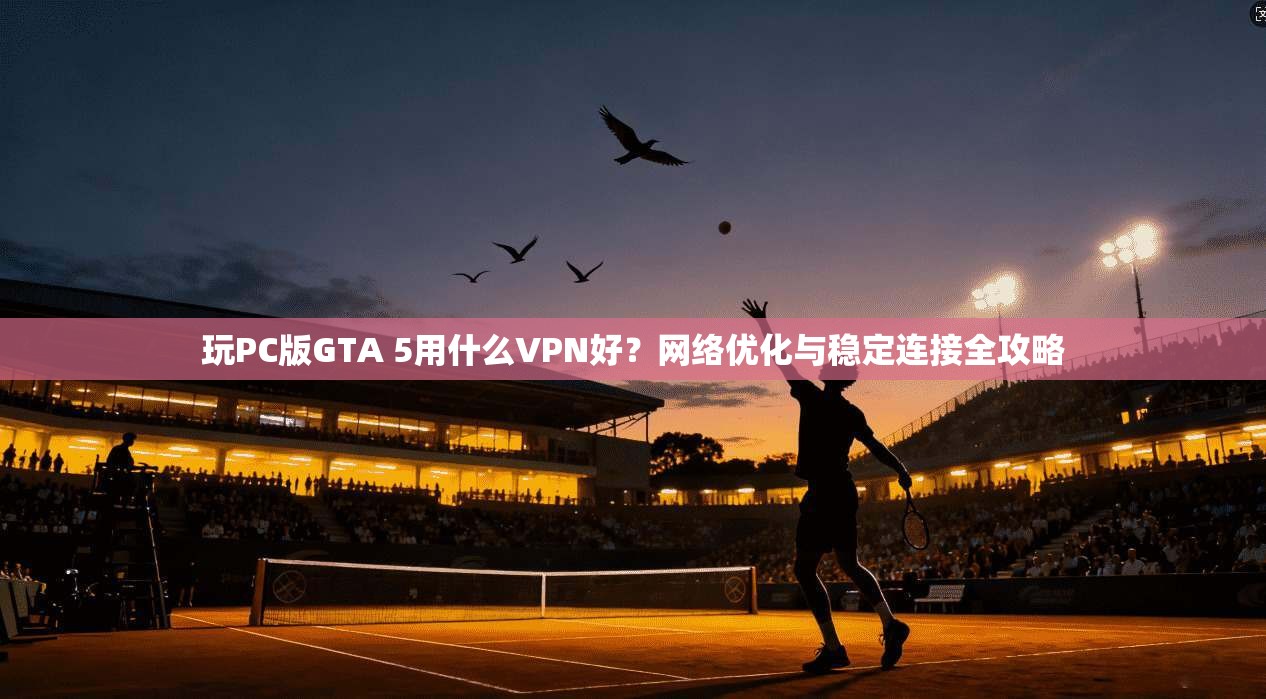 玩PC版GTA 5用什么VPN好？网络优化与稳定连接全攻略  第1张