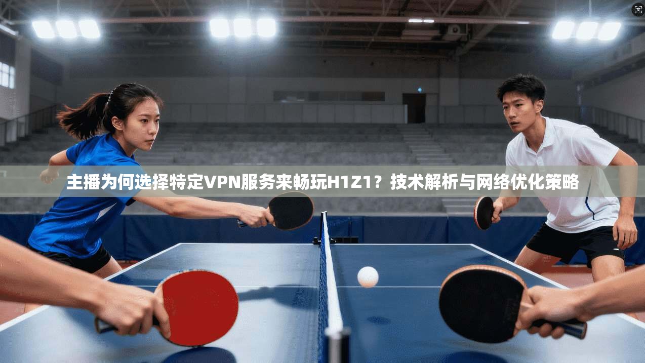 主播为何选择特定VPN服务来畅玩H1Z1？技术解析与网络优化策略  第1张