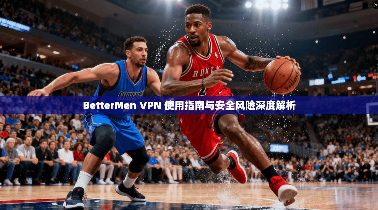 BetterMen VPN 使用指南与安全风险深度解析  第1张