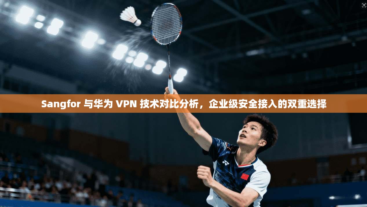 Sangfor 与华为 VPN 技术对比分析，企业级安全接入的双重选择  第1张