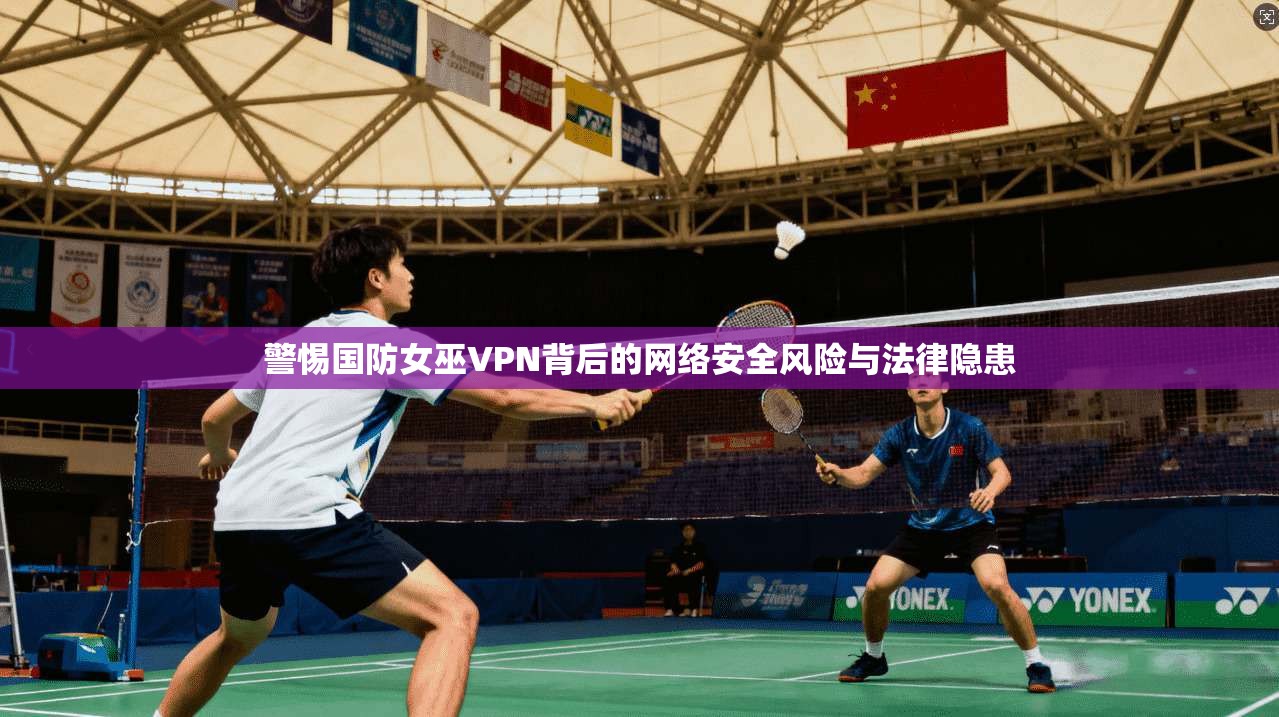 警惕国防女巫VPN背后的网络安全风险与法律隐患  第1张