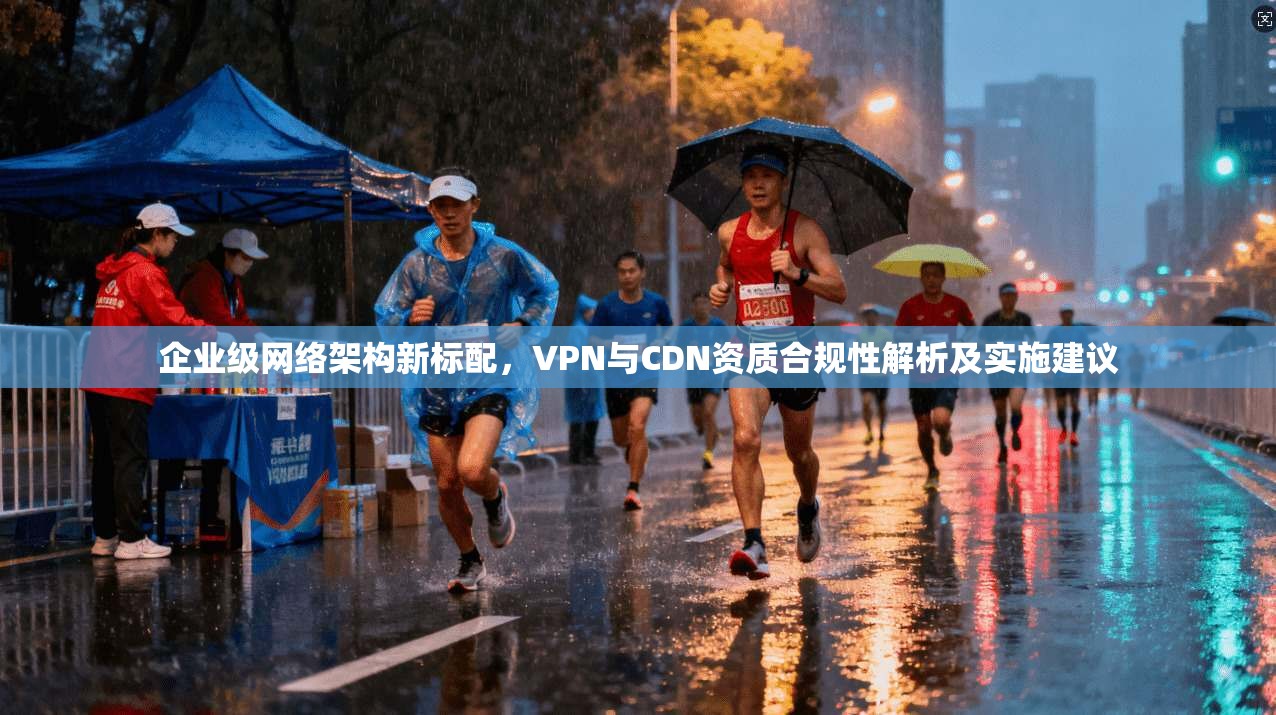 企业级网络架构新标配，VPN与CDN资质合规性解析及实施建议  第1张