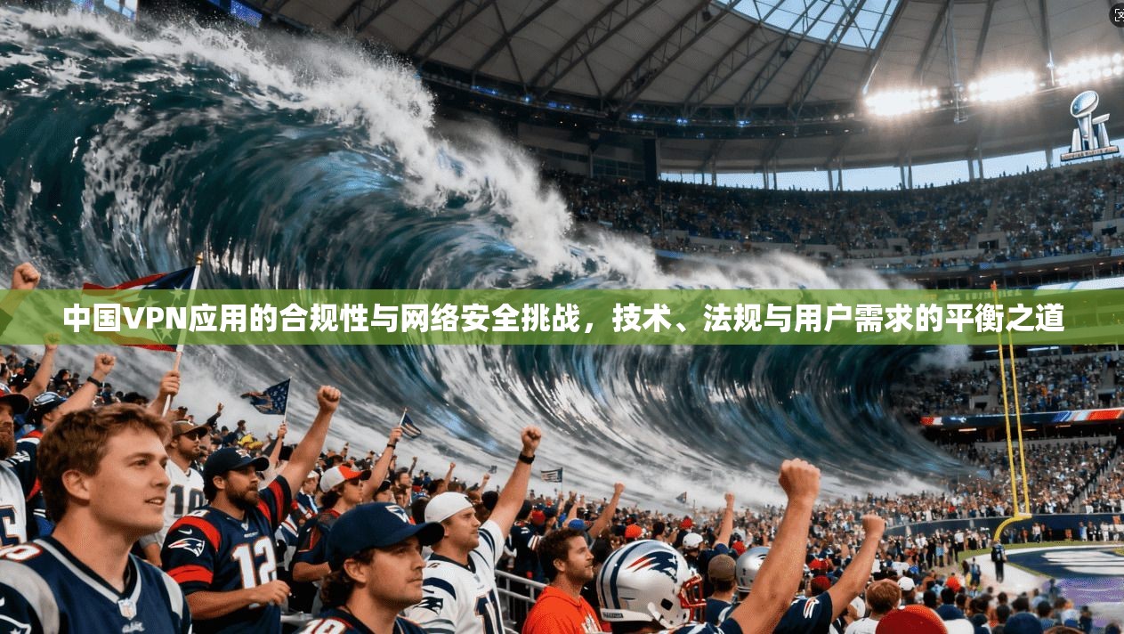 中国VPN应用的合规性与网络安全挑战，技术、法规与用户需求的平衡之道  第1张