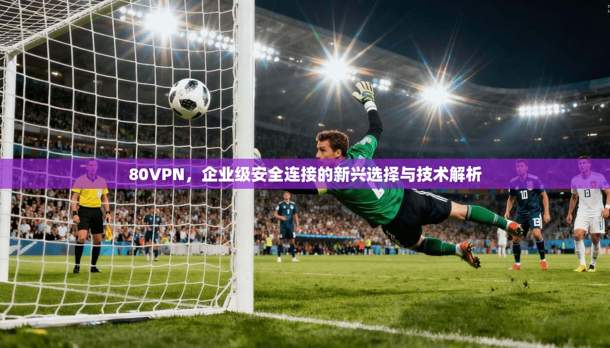 80VPN，企业级安全连接的新兴选择与技术解析  第1张