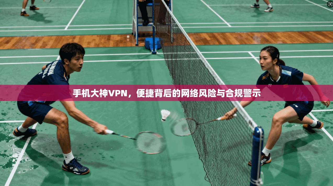 手机大神VPN，便捷背后的网络风险与合规警示  第1张