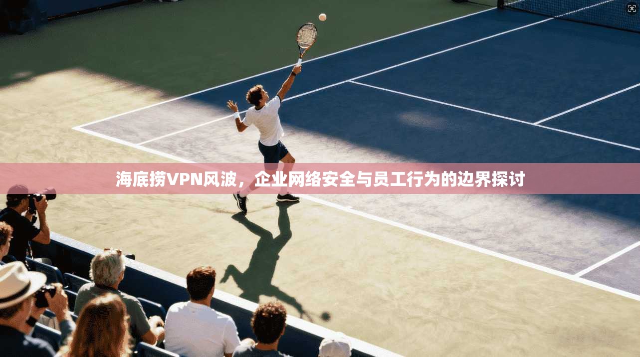海底捞VPN风波，企业网络安全与员工行为的边界探讨  第1张