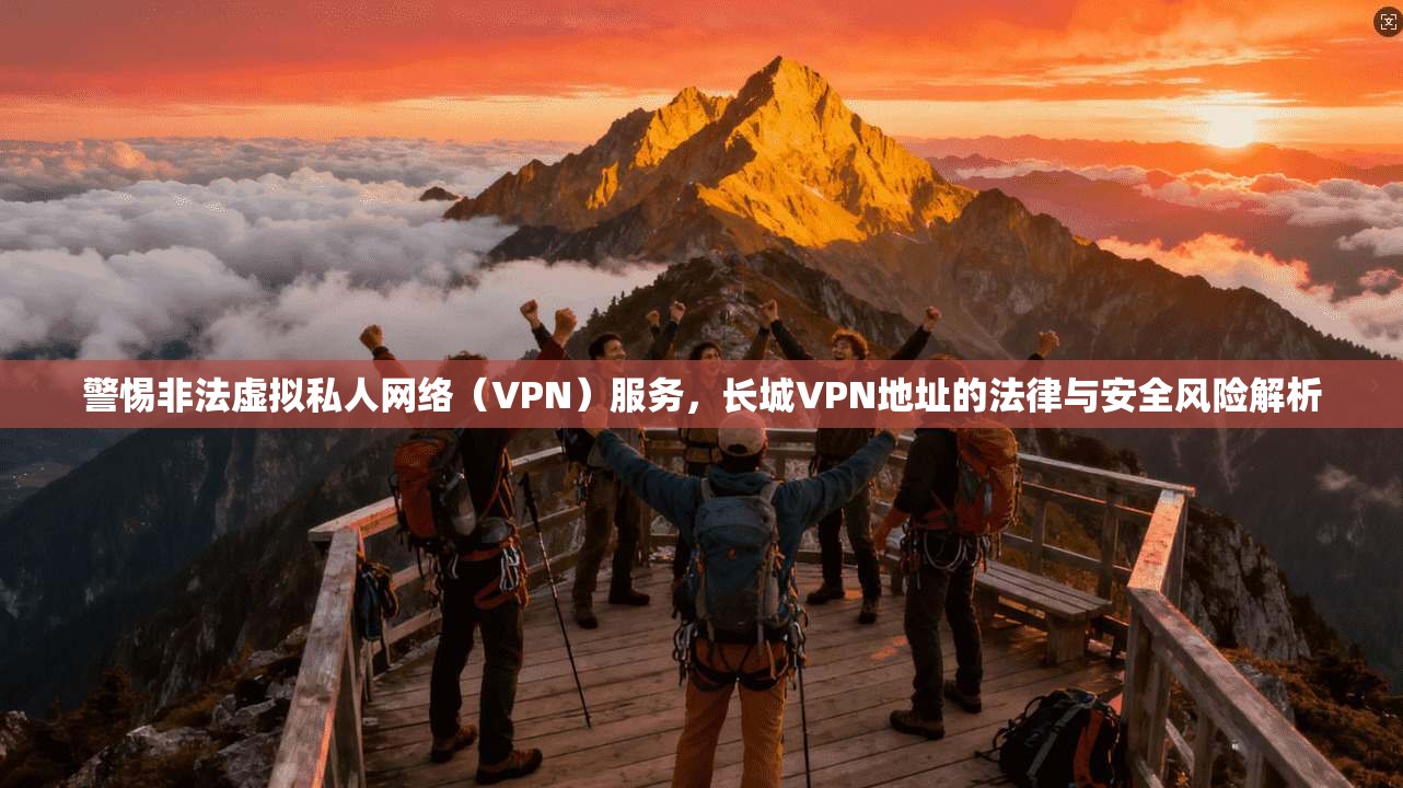 警惕非法虚拟私人网络（VPN）服务，长城VPN地址的法律与安全风险解析  第1张