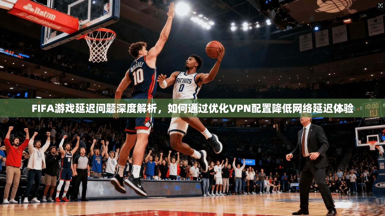 FIFA游戏延迟问题深度解析，如何通过优化VPN配置降低网络延迟体验  第1张