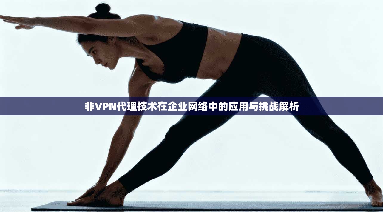 非VPN代理技术在企业网络中的应用与挑战解析  第1张
