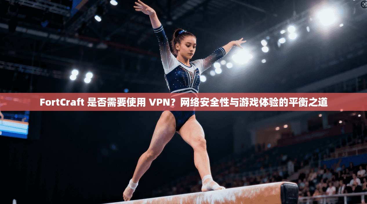 FortCraft 是否需要使用 VPN？网络安全性与游戏体验的平衡之道  第1张