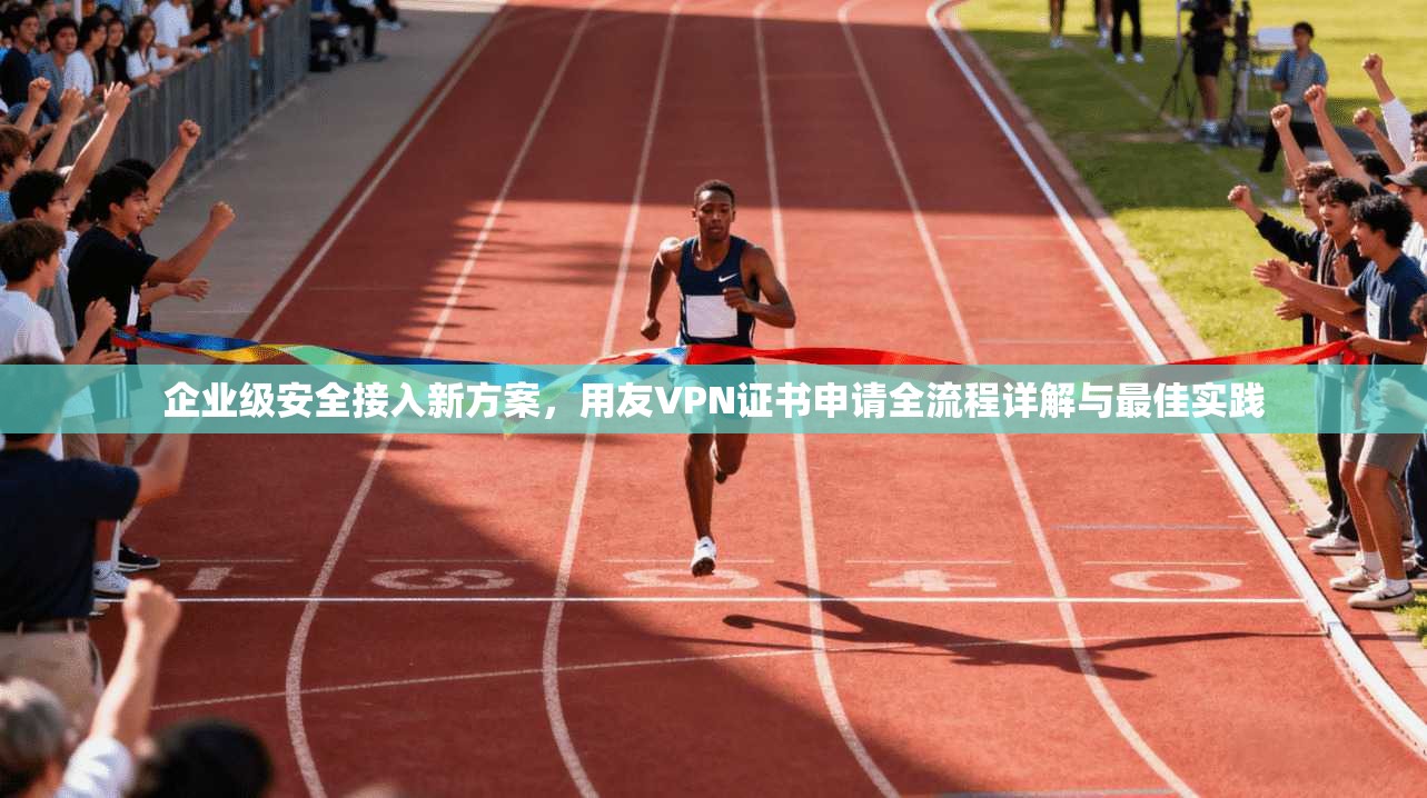 企业级安全接入新方案，用友VPN证书申请全流程详解与最佳实践  第1张