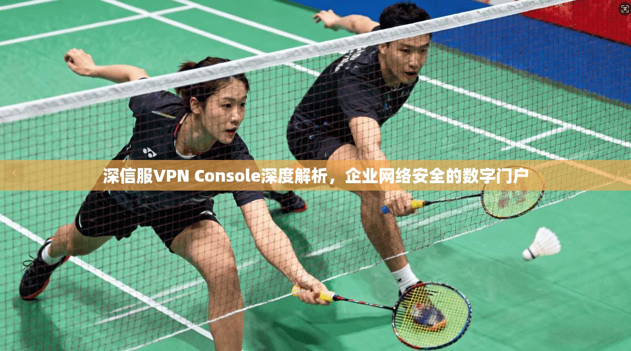 深信服VPN Console深度解析，企业网络安全的数字门户  第1张