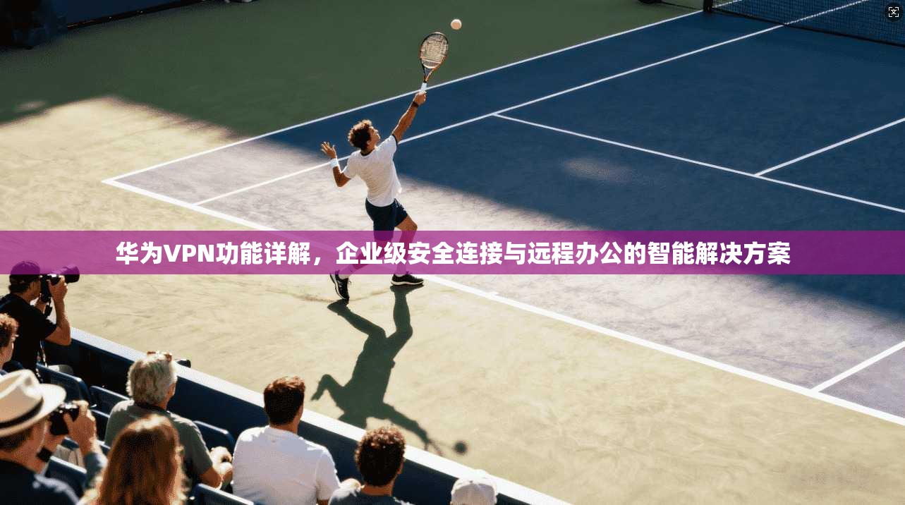 华为VPN功能详解，企业级安全连接与远程办公的智能解决方案  第1张