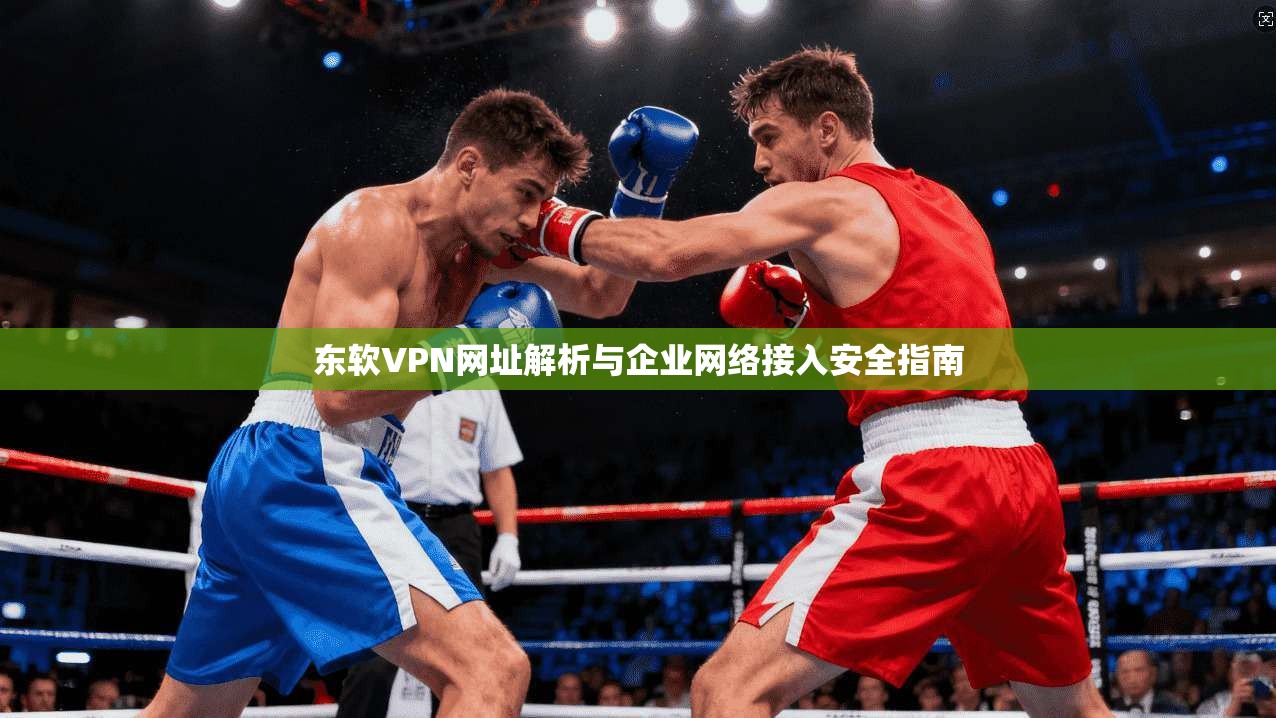 东软VPN网址解析与企业网络接入安全指南  第1张