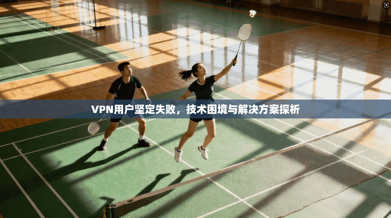 VPN用户坚定失败，技术困境与解决方案探析  第1张