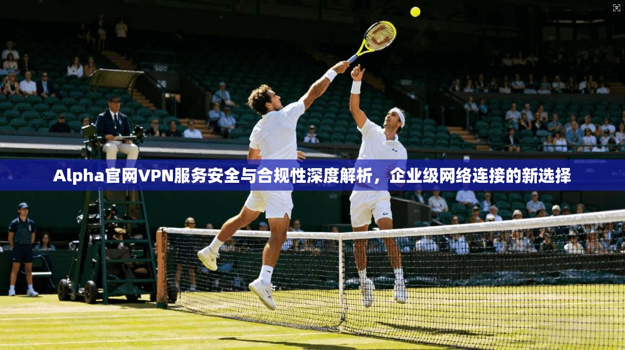 Alpha官网VPN服务安全与合规性深度解析，企业级网络连接的新选择  第1张