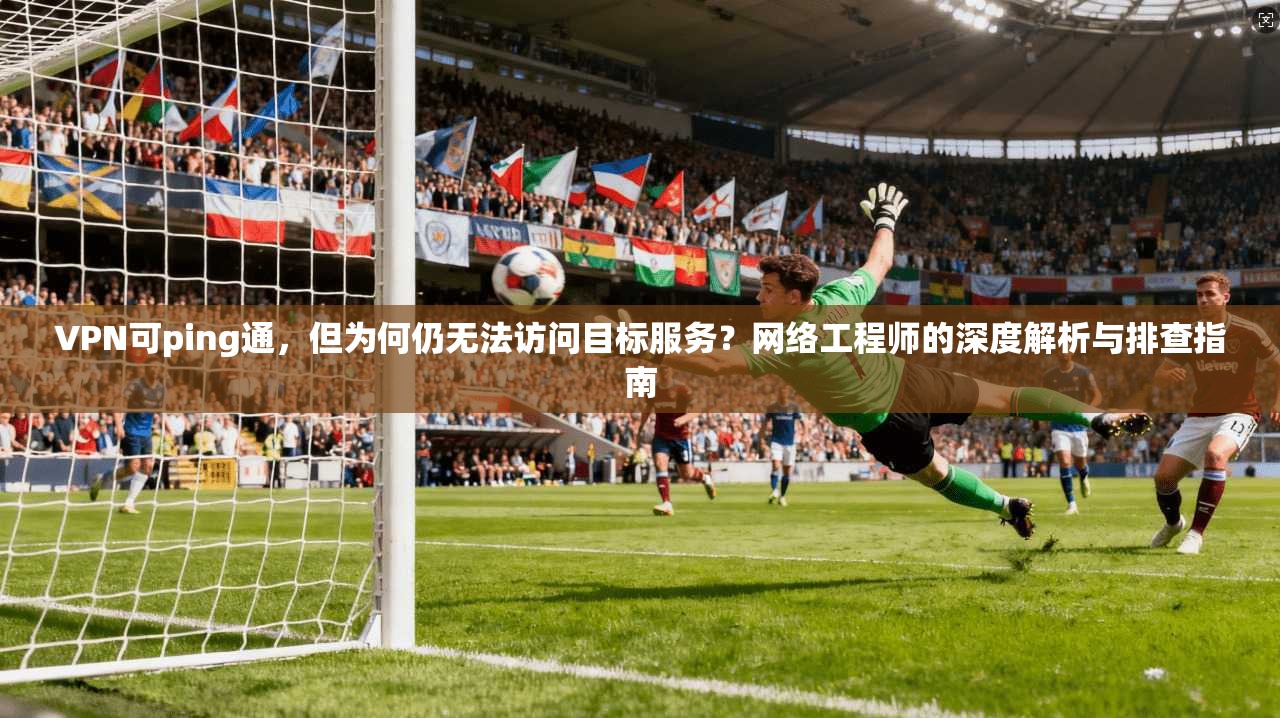 VPN可ping通，但为何仍无法访问目标服务？网络工程师的深度解析与排查指南  第1张