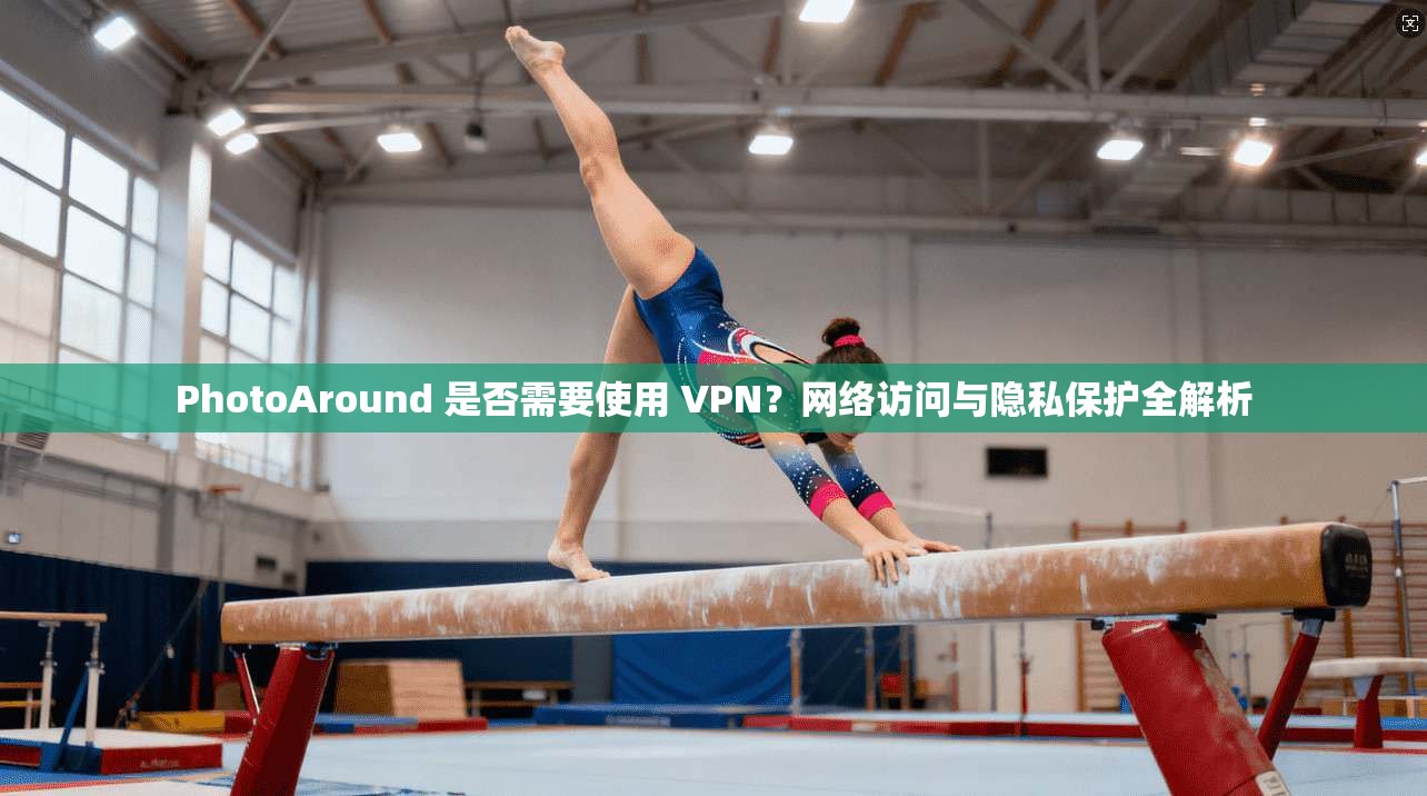 PhotoAround 是否需要使用 VPN？网络访问与隐私保护全解析  第1张