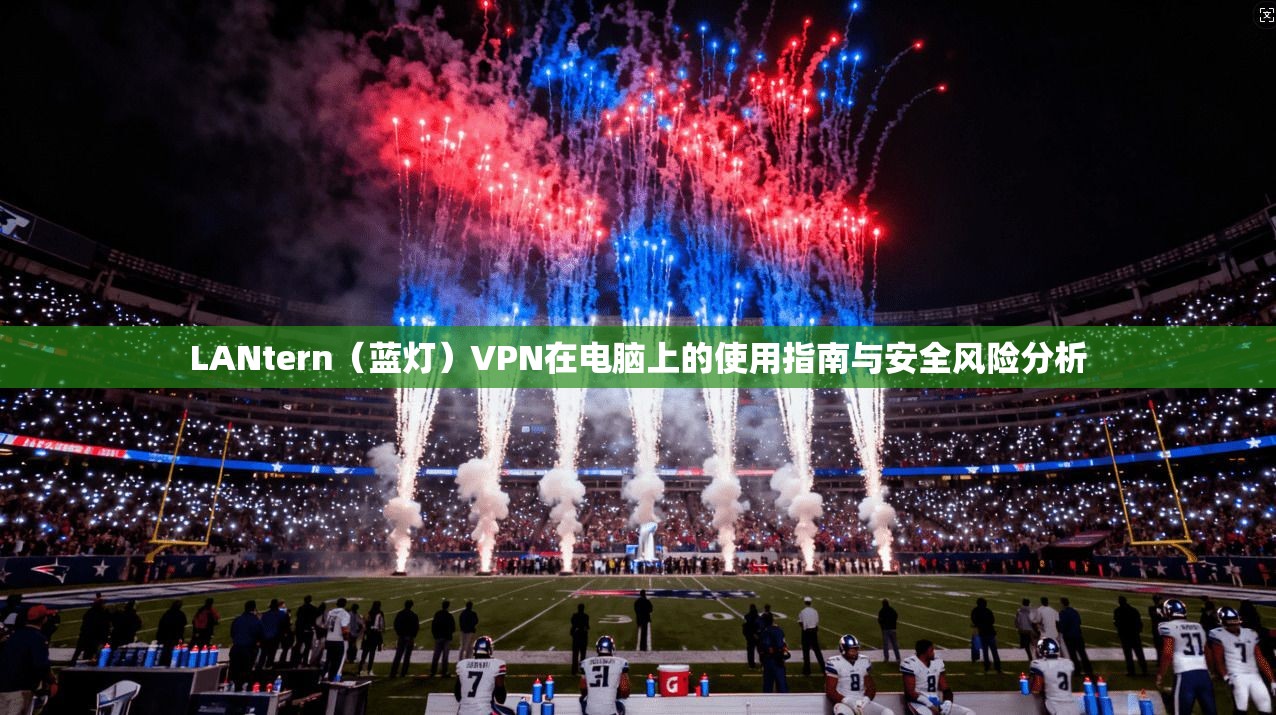 LANtern（蓝灯）VPN在电脑上的使用指南与安全风险分析  第1张