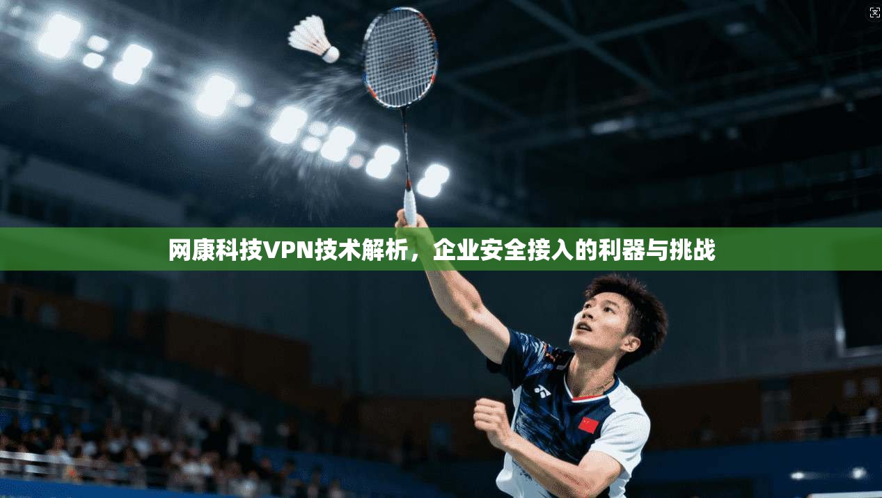 网康科技VPN技术解析，企业安全接入的利器与挑战  第1张