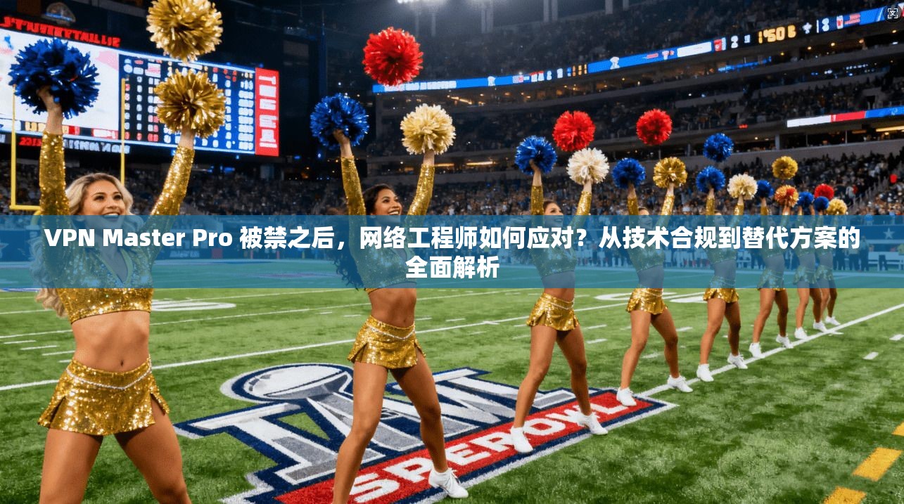 VPN Master Pro 被禁之后，网络工程师如何应对？从技术合规到替代方案的全面解析  第1张