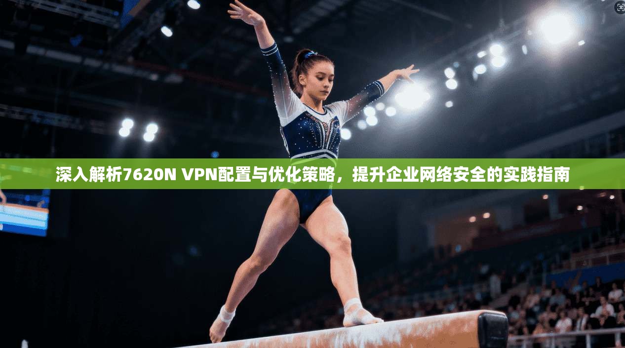 深入解析7620N VPN配置与优化策略，提升企业网络安全的实践指南  第1张