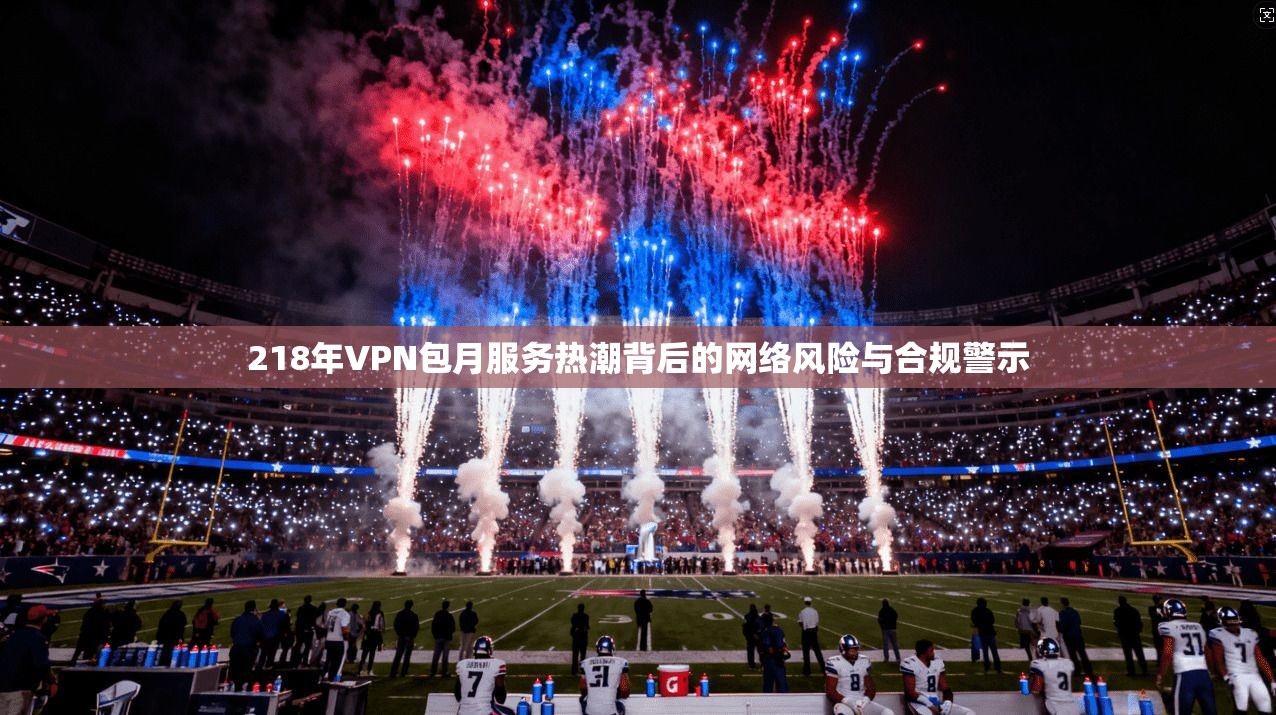 218年VPN包月服务热潮背后的网络风险与合规警示  第1张
